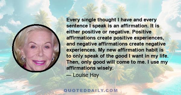 Every single thought I have and every sentence I speak is an affirmation. It is either positive or negative. Positive affirmations create positive experiences, and negative affirmations create negative experiences. My