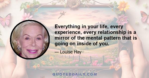 Everything in your life, every experience, every relationship is a mirror of the mental pattern that is going on inside of you.