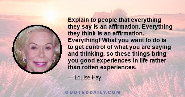 Explain to people that everything they say is an affirmation. Everything they think is an affirmation. Everything! What you want to do is to get control of what you are saying and thinking, so these things bring you