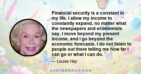 Financial security is a constant in my life. I allow my income to constantly expand, no matter what the newspapers and economists say. I move beyond my present income, and I go beyond the economic forecasts. I do not