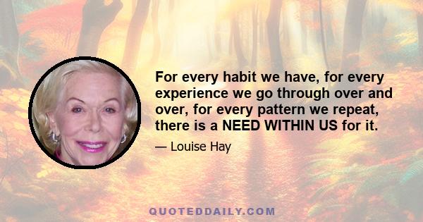 For every habit we have, for every experience we go through over and over, for every pattern we repeat, there is a NEED WITHIN US for it.