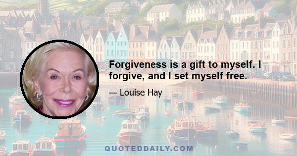 Forgiveness is a gift to myself. I forgive, and I set myself free.