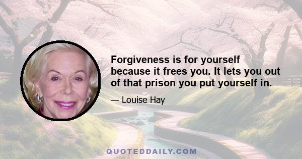 Forgiveness is for yourself because it frees you. It lets you out of that prison you put yourself in.