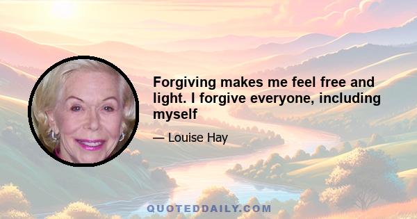 Forgiving makes me feel free and light. I forgive everyone, including myself