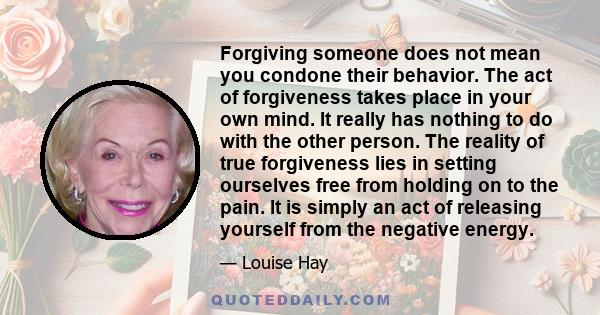 Forgiving someone does not mean you condone their behavior. The act of forgiveness takes place in your own mind. It really has nothing to do with the other person. The reality of true forgiveness lies in setting