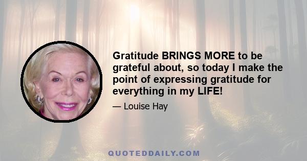 Gratitude BRINGS MORE to be grateful about, so today I make the point of expressing gratitude for everything in my LIFE!