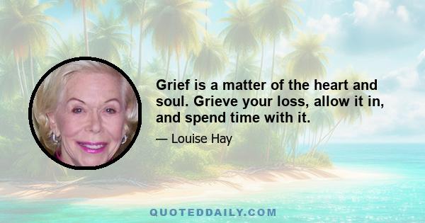 Grief is a matter of the heart and soul. Grieve your loss, allow it in, and spend time with it. Suffering is the optional part. Remember that you come into this world in the middle of the movie, and you leave in the