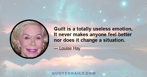 Guilt is a totally useless emotion. It never makes anyone feel better nor does it change a situation.