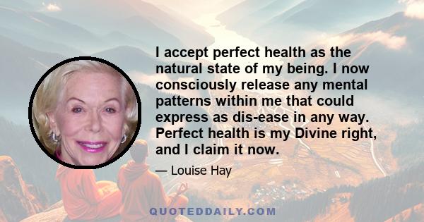 I accept perfect health as the natural state of my being. I now consciously release any mental patterns within me that could express as dis-ease in any way. Perfect health is my Divine right, and I claim it now.