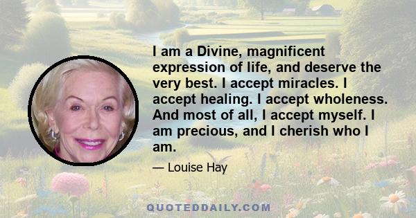 I am a Divine, magnificent expression of life, and deserve the very best. I accept miracles. I accept healing. I accept wholeness. And most of all, I accept myself. I am precious, and I cherish who I am.