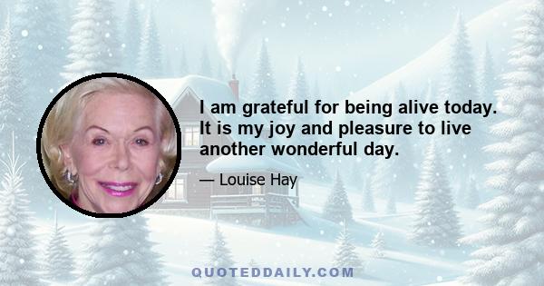 I am grateful for being alive today. It is my joy and pleasure to live another wonderful day.