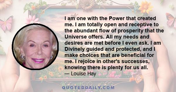 I am one with the Power that created me. I am totally open and receptive to the abundant flow of prosperity that the Universe offers. All my needs and desires are met before I even ask. I am Divinely guided and