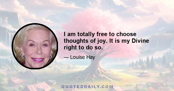 I am totally free to choose thoughts of joy. It is my Divine right to do so.