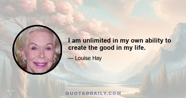 I am unlimited in my own ability to create the good in my life.