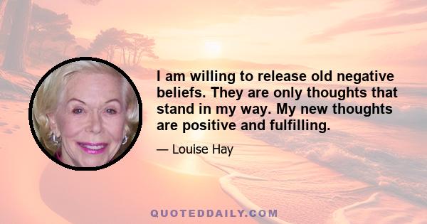 I am willing to release old negative beliefs. They are only thoughts that stand in my way. My new thoughts are positive and fulfilling.