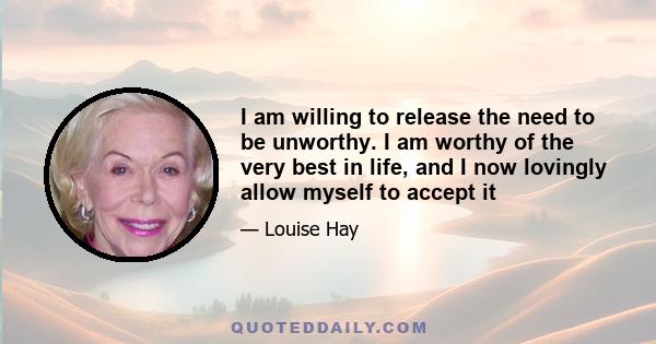 I am willing to release the need to be unworthy. I am worthy of the very best in life, and I now lovingly allow myself to accept it