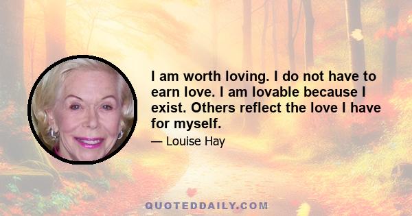 I am worth loving. I do not have to earn love. I am lovable because I exist. Others reflect the love I have for myself.