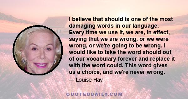 I believe that should is one of the most damaging words in our language. Every time we use it, we are, in effect, saying that we are wrong, or we were wrong, or we're going to be wrong. I would like to take the word