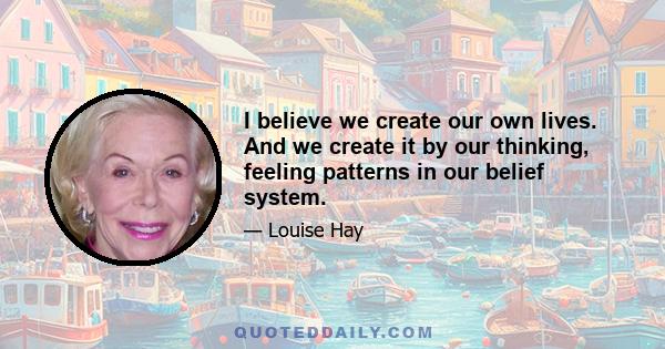 I believe we create our own lives. And we create it by our thinking, feeling patterns in our belief system.