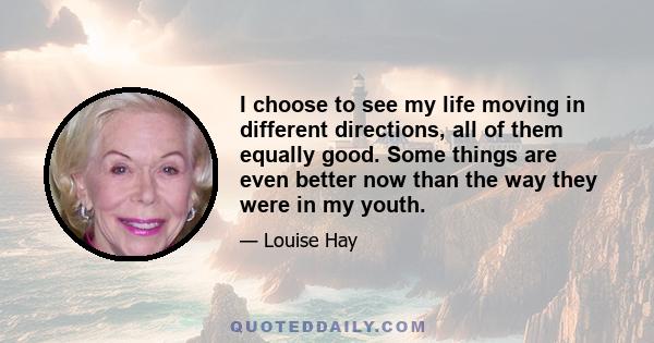 I choose to see my life moving in different directions, all of them equally good. Some things are even better now than the way they were in my youth.