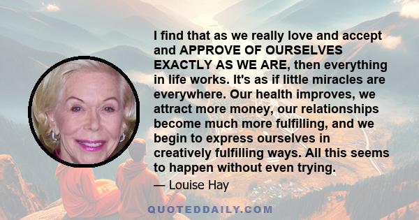 I find that as we really love and accept and APPROVE OF OURSELVES EXACTLY AS WE ARE, then everything in life works. It's as if little miracles are everywhere. Our health improves, we attract more money, our