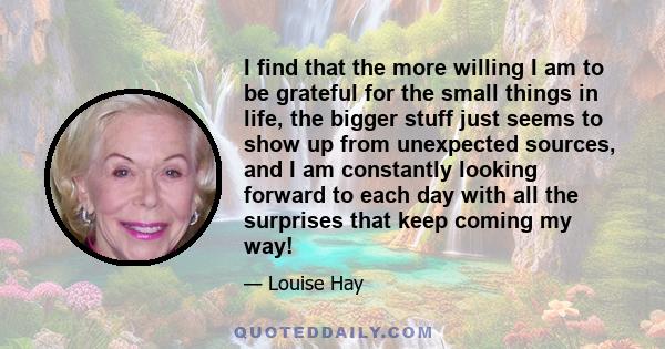 I find that the more willing I am to be grateful for the small things in life, the bigger stuff just seems to show up from unexpected sources, and I am constantly looking forward to each day with all the surprises that