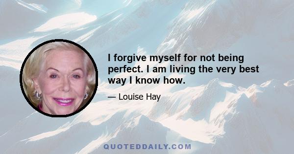 I forgive myself for not being perfect. I am living the very best way I know how.