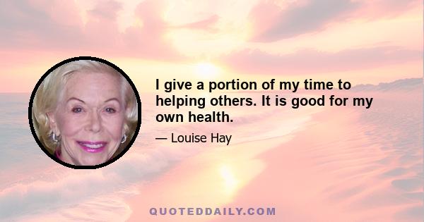 I give a portion of my time to helping others. It is good for my own health.