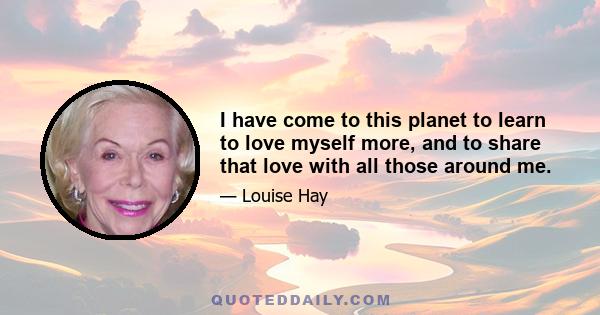 I have come to this planet to learn to love myself more, and to share that love with all those around me.