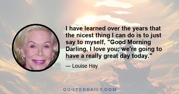 I have learned over the years that the nicest thing I can do is to just say to myself, Good Morning Darling, I love you; we're going to have a really great day today.