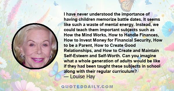 I have never understood the importance of having children memorize battle dates. It seems like such a waste of mental energy. Instead, we could teach them important subjects such as How the Mind Works, How to Handle