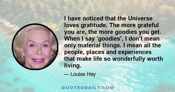 I have noticed that the Universe loves gratitude. The more grateful you are, the more goodies you get. When I say 'goodies', I don't mean only material things. I mean all the people, places and experiences that make