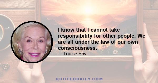 I know that I cannot take responsibility for other people. We are all under the law of our own consciousness.