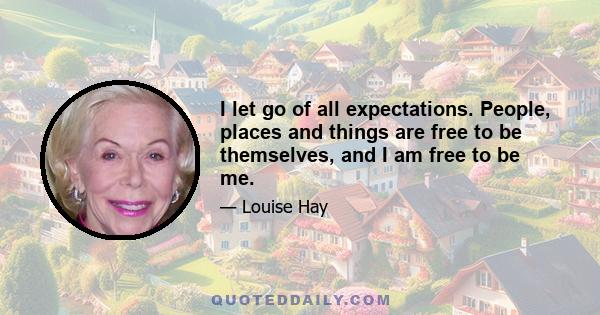 I let go of all expectations. People, places and things are free to be themselves, and I am free to be me.