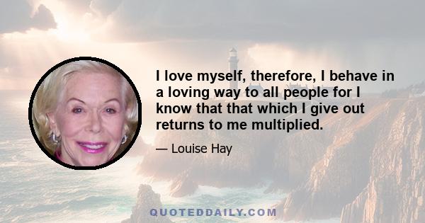 I love myself, therefore, I behave in a loving way to all people for I know that that which I give out returns to me multiplied.