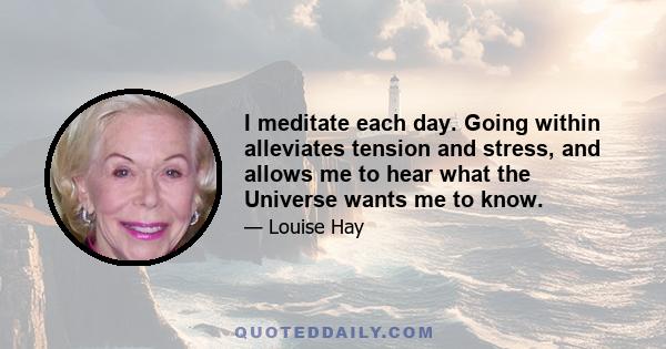 I meditate each day. Going within alleviates tension and stress, and allows me to hear what the Universe wants me to know.