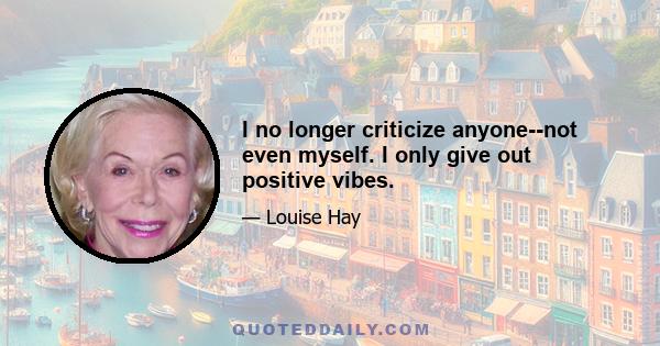 I no longer criticize anyone--not even myself. I only give out positive vibes.