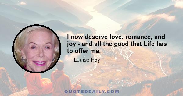 I now deserve love. romance, and joy - and all the good that Life has to offer me.