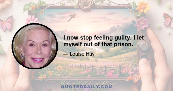 I now stop feeling guilty. I let myself out of that prison.