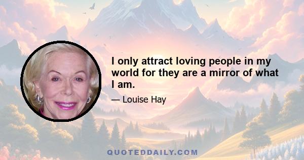 I only attract loving people in my world for they are a mirror of what I am.