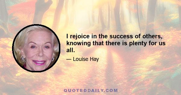 I rejoice in the success of others, knowing that there is plenty for us all.