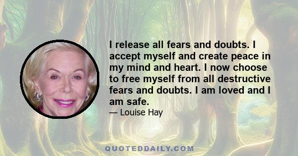 I release all fears and doubts. I accept myself and create peace in my mind and heart. I now choose to free myself from all destructive fears and doubts. I am loved and I am safe.