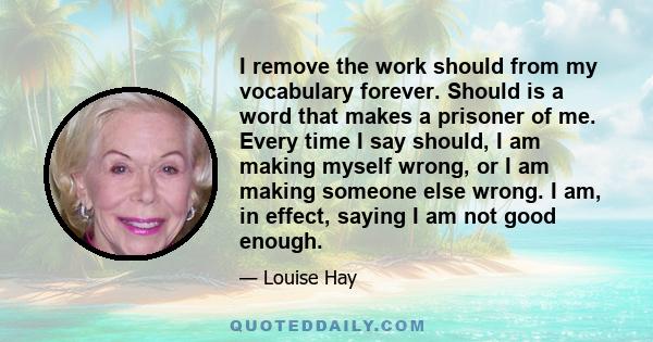 I remove the work should from my vocabulary forever. Should is a word that makes a prisoner of me. Every time I say should, I am making myself wrong, or I am making someone else wrong. I am, in effect, saying I am not