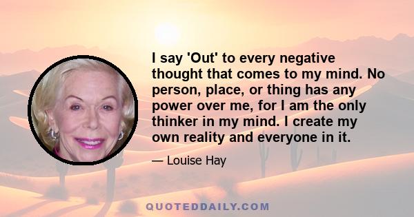 I say 'Out' to every negative thought that comes to my mind. No person, place, or thing has any power over me, for I am the only thinker in my mind. I create my own reality and everyone in it.