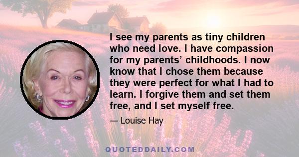 I see my parents as tiny children who need love. I have compassion for my parents’ childhoods. I now know that I chose them because they were perfect for what I had to learn. I forgive them and set them free, and I set