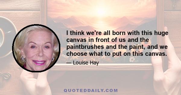 I think we're all born with this huge canvas in front of us and the paintbrushes and the paint, and we choose what to put on this canvas.