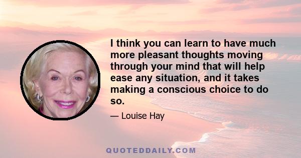 I think you can learn to have much more pleasant thoughts moving through your mind that will help ease any situation, and it takes making a conscious choice to do so.