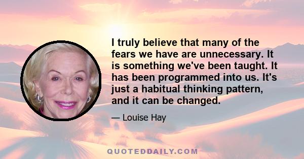 I truly believe that many of the fears we have are unnecessary. It is something we've been taught. It has been programmed into us. It's just a habitual thinking pattern, and it can be changed.