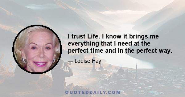 I trust Life. I know it brings me everything that I need at the perfect time and in the perfect way.