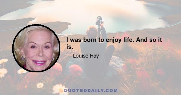 I was born to enjoy life. And so it is.